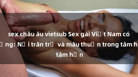 sex châu âu vietsub Sex gái Việt Nam có chồng: Nỗi trăn trở và mâu thuẫn trong tâm hồn