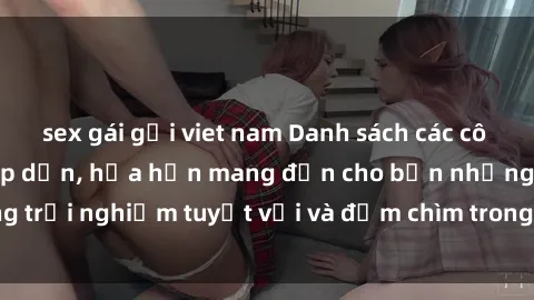sex gái gọi viet nam Danh sách các cô gái gọi Việt Nam hấp dẫn, hứa hẹn mang đến cho bạn những trải nghiệm tuyệt vời và đắm chìm trong cảm xúc tuyệt vời.