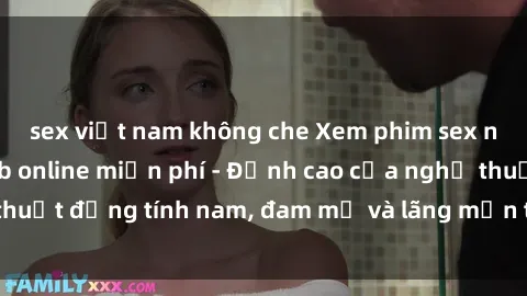 sex việt nam không che Xem phim sex người Pháp vietsub online miễn phí - Đỉnh cao của nghệ thuật đồng tính nam, đam mỹ và lãng mạn từ xứ sở hoa hồng!
