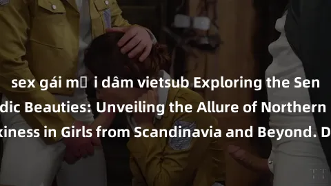 sex gái mại dâm vietsub Exploring the Sensual Charms of Nordic Beauties: Unveiling the Allure of Northern European Sexiness in Girls from Scandinavia and Beyond. Discover the Seductive Secrets of Nort
