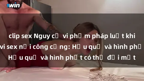 clip sex Nguy cơ vi phạm pháp luật khi thực hiện hành vi sex nơi công cộng: Hậu quả và hình phạt có thể đối mặt