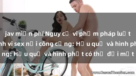 jav miễn phí Nguy cơ vi phạm pháp luật khi thực hiện hành vi sex nơi công cộng: Hậu quả và hình phạt có thể đối mặt