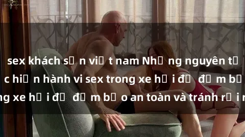 sex khách sạn việt nam Những nguyên tắc cần nhớ khi thực hiện hành vi sex trong xe hơi để đảm bảo an toàn và tránh rủi ro.