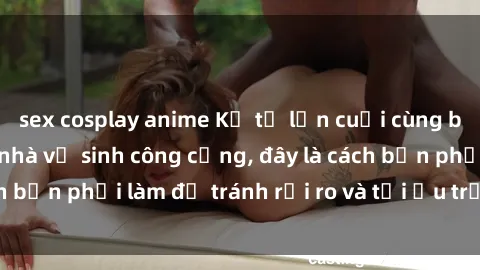 sex cosplay anime Kể từ lần cuối cùng bạn thực hành sex nhà vệ sinh công cộng, đây là cách bạn phải làm để tránh rủi ro và tối ưu trải nghiệm.