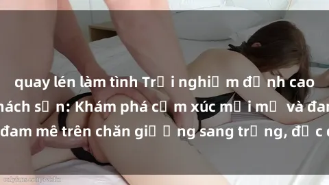 quay lén làm tình Trải nghiệm đỉnh cao tình yêu tại sex khách sạn: Khám phá cảm xúc mới mẻ và đam mê trên chăn giường sang trọng, độc đáo, không giới hạn.