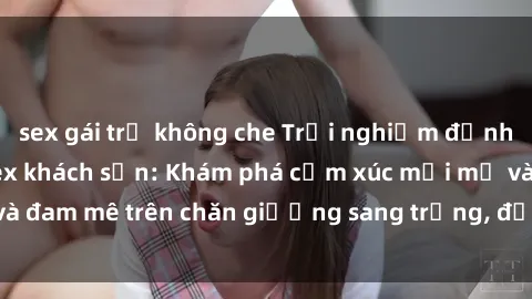 sex gái trẻ không che Trải nghiệm đỉnh cao tình yêu tại sex khách sạn: Khám phá cảm xúc mới mẻ và đam mê trên chăn giường sang trọng, độc đáo, không giới hạn.