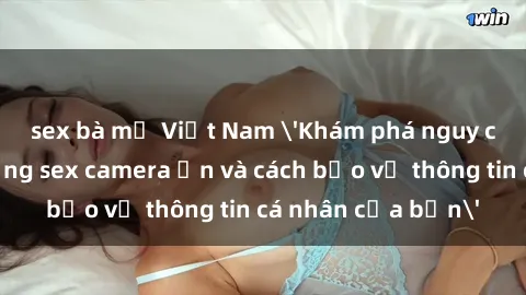 sex bà mẹ Việt Nam 'Khám phá nguy cơ của việc sử dụng sex camera ẩn và cách bảo vệ thông tin cá nhân của bạn'