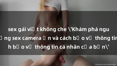 sex gái việt không che 'Khám phá nguy cơ của việc sử dụng sex camera ẩn và cách bảo vệ thông tin cá nhân của bạn'