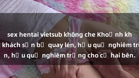 sex hentai vietsub không che Khoảnh khắc đáng buồn: Sex khách sạn bị quay lén, hậu quả nghiêm trọng cho cả hai bên.