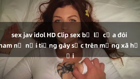 sex jav idol HD Clip sex bị lộ của đôi nam nữ nổi tiếng gây sốc trên mạng xã hội