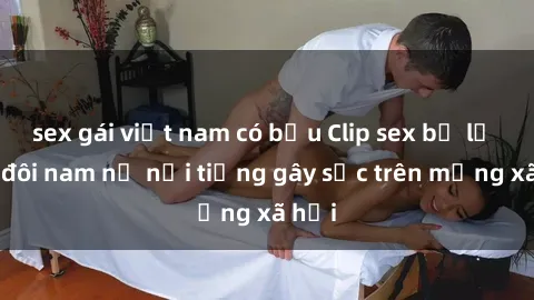 sex gái việt nam có bầu Clip sex bị lộ của đôi nam nữ nổi tiếng gây sốc trên mạng xã hội