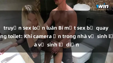 truyện sex loạn luân Bí mật sex bị quay lén trong toilet: Khi camera ẩn trong nhà vệ sinh lộ diện