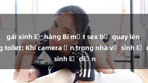 gái xinh lộ hàng Bí mật sex bị quay lén trong toilet: Khi camera ẩn trong nhà vệ sinh lộ diện