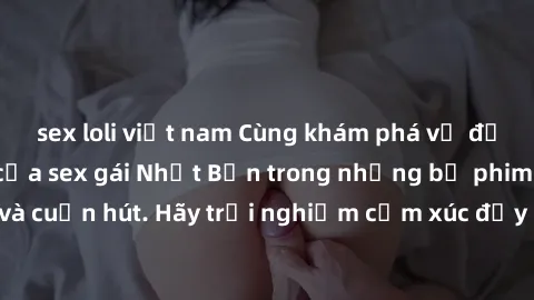 sex loli việt nam Cùng khám phá vẻ đẹp và sức gợi cảm của sex gái Nhật Bản trong những bộ phim đầy nghệ thuật và cuốn hút. Hãy trải nghiệm cảm xúc đầy mới mẻ và sống động từ những cảnh quay tinh tế và