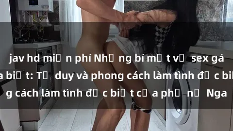 jav hd miễn phí Những bí mật về sex gái Nga mà bạn chưa biết: Tư duy và phong cách làm tình đặc biệt của phụ nữ Nga