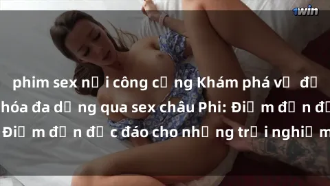 phim sex nơi công cộng Khám phá vẻ đẹp tự nhiên và văn hóa đa dạng qua sex châu Phi: Điểm đến độc đáo cho những trải nghiệm khó quên