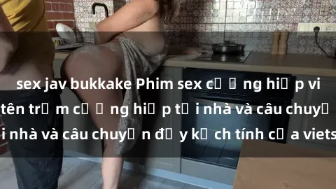 sex jav bukkake Phim sex cưỡng hiếp vietsub: Nữ sinh bị tên trộm cưỡng hiếp tại nhà và câu chuyện đầy kịch tính của vietsub