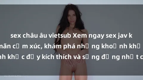 sex châu âu vietsub Xem ngay sex jav không che để thỏa mãn cảm xúc, khám phá những khoảnh khắc đầy kích thích và sống động nhất chỉ trong click!