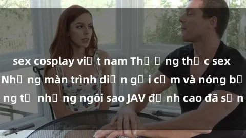 sex cosplay việt nam Thưởng thức sex JAV idol miễn phí: Những màn trình diễn gợi cảm và nóng bỏng từ những ngôi sao JAV đỉnh cao đã sẵn sàng để bạn khám phá.