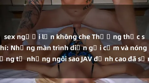 sex người lớn không che Thưởng thức sex JAV idol miễn phí: Những màn trình diễn gợi cảm và nóng bỏng từ những ngôi sao JAV đỉnh cao đã sẵn sàng để bạn khám phá.