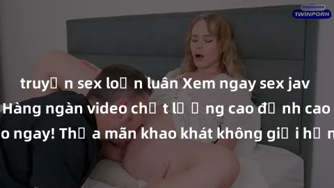 truyện sex loạn luân Xem ngay sex jav full HD miễn phí - Hàng ngàn video chất lượng cao đỉnh cao chỉ cần click vào ngay! Thỏa mãn khao khát không giới hạn, đón chờ những trải nghiệm mới lạ!