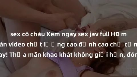 sex cô cháu Xem ngay sex jav full HD miễn phí - Hàng ngàn video chất lượng cao đỉnh cao chỉ cần click vào ngay! Thỏa mãn khao khát không giới hạn, đón chờ những trải nghiệm mới lạ!