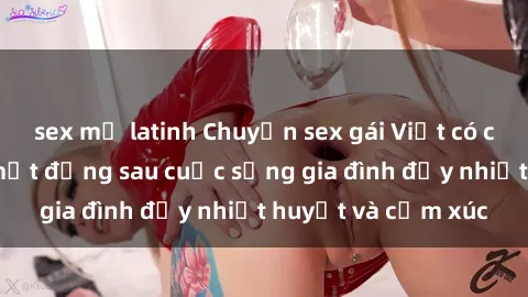 sex mỹ latinh Chuyện sex gái Việt có chồng: Những bí mật đằng sau cuộc sống gia đình đầy nhiệt huyết và cảm xúc