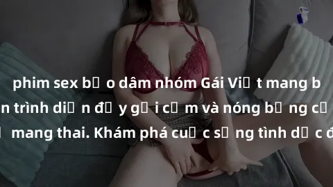 phim sex bạo dâm nhóm Gái Việt mang bầu và làm tình: Màn trình diễn đầy gợi cảm và nóng bỏng của phụ nữ mang thai. Khám phá cuộc sống tình dục đầy hấp dẫn và mới lạ của họ!