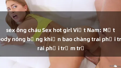 sex ông cháu Sex hot girl Việt Nam: Mặt xinh, body nóng bỏng khiến bao chàng trai phải trầm trồ