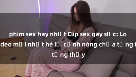 phim sex hay nhất Clip sex gây sốc: Loạt video mới nhất hé lộ cảnh nóng chưa từng thấy