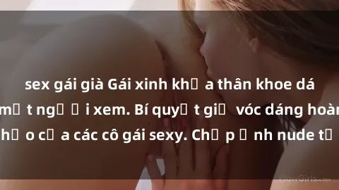 sex gái già Gái xinh khỏa thân khoe dáng nóng bỏng đốt mắt người xem. Bí quyết giữ vóc dáng hoàn hảo của các cô gái sexy. Chụp ảnh nude tự tin không sợ lộ hàng.