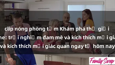 clip nóng phòng tắm Khám phá thế giới mới của sex online: trải nghiệm đam mê và kích thích mọi giác quan ngay từ hôm nay!