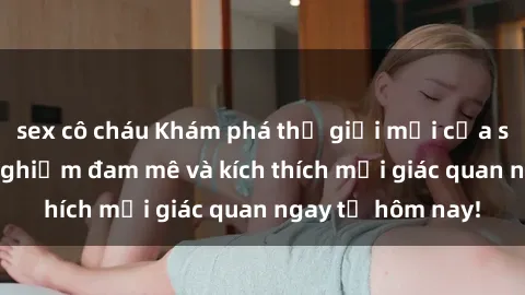 sex cô cháu Khám phá thế giới mới của sex online: trải nghiệm đam mê và kích thích mọi giác quan ngay từ hôm nay!