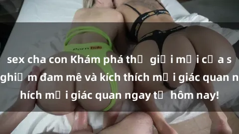 sex cha con Khám phá thế giới mới của sex online: trải nghiệm đam mê và kích thích mọi giác quan ngay từ hôm nay!