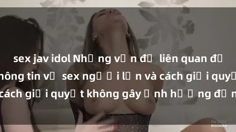 sex jav idol Những vấn đề liên quan đến việc tiếp cận thông tin về sex người lớn và cách giải quyết không gây ảnh hưởng đến trẻ em