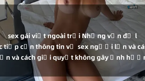 sex gái việt ngoài trời Những vấn đề liên quan đến việc tiếp cận thông tin về sex người lớn và cách giải quyết không gây ảnh hưởng đến trẻ em