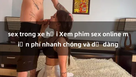 sex trong xe hơi Xem phim sex online miễn phí nhanh chóng và dễ dàng