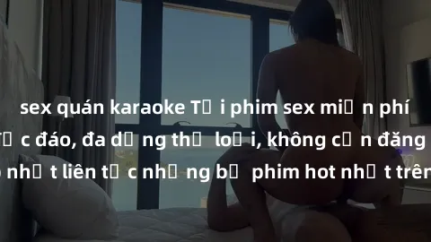 sex quán karaoke Tải phim sex miễn phí chất lượng cao độc đáo, đa dạng thể loại, không cần đăng ký tài khoản. Cập nhật liên tục những bộ phim hot nhất trên thị trường. Sự lựa chọn hàng đầu cho người y