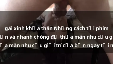 gái xinh khỏa thân Những cách tải phim sex về máy đơn giản và nhanh chóng để thỏa mãn nhu cầu giải trí của bạn ngay tại nhà
