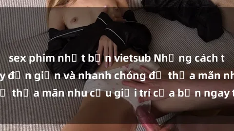 sex phim nhật bản vietsub Những cách tải phim sex về máy đơn giản và nhanh chóng để thỏa mãn nhu cầu giải trí của bạn ngay tại nhà