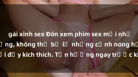 gái xinh sex Đón xem phim sex mới nhất đang hot trên mạng, không thể bỏ lỡ những cảnh nóng hổi đầy kích thích. Tận hưởng ngay trước khi bị xoá chóng mặt!