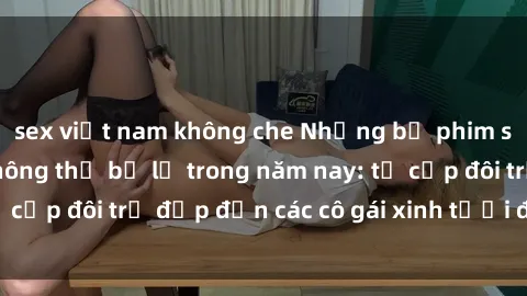 sex việt nam không che Những bộ phim sex JAV hot nhất không thể bỏ lỡ trong năm nay: từ cặp đôi trẻ đẹp đến các cô gái xinh tươi đầy sức hút.