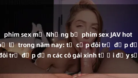 phim sex mỹ Những bộ phim sex JAV hot nhất không thể bỏ lỡ trong năm nay: từ cặp đôi trẻ đẹp đến các cô gái xinh tươi đầy sức hút.