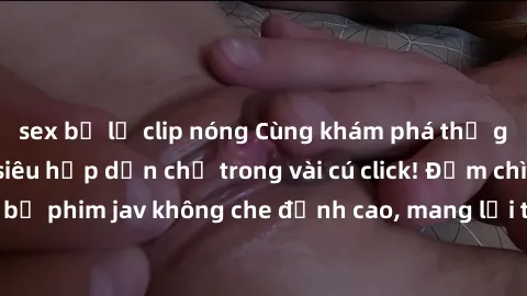 sex bị lộ clip nóng Cùng khám phá thế giới jav không che siêu hấp dẫn chỉ trong vài cú click! Đắm chìm trong những bộ phim jav không che đỉnh cao, mang lại trải nghiệm thú vị và đầy kích thích.