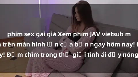 phim sex gái già Xem phim JAV vietsub mới nhất và hấp dẫn trên màn hình lớn của bạn ngay hôm nay! Đắm chìm trong thế giới tình ái đầy nóng bỏng và kích thích.