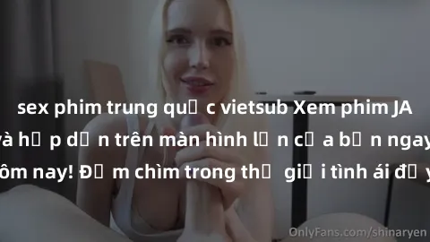 sex phim trung quốc vietsub Xem phim JAV vietsub mới nhất và hấp dẫn trên màn hình lớn của bạn ngay hôm nay! Đắm chìm trong thế giới tình ái đầy nóng bỏng và kích thích.