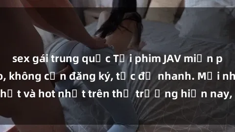 sex gái trung quốc Tải phim JAV miễn phí chất lượng cao, không cần đăng ký, tốc độ nhanh. Mới nhất và hot nhất trên thị trường hiện nay, cập nhật hàng ngày.