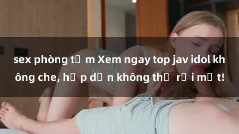 sex phòng tắm Xem ngay top jav idol không che, hấp dẫn không thể rời mắt!