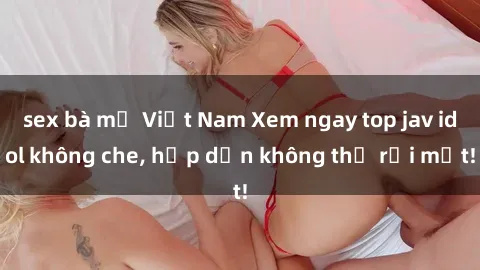 sex bà mẹ Việt Nam Xem ngay top jav idol không che, hấp dẫn không thể rời mắt!