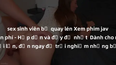 sex sinh viên bị quay lén Xem phim jav full HD online miễn phí - Hấp dẫn và đầy đủ nhất  Dành cho người lớn, đến ngay để trải nghiệm những bộ phim hấp dẫn và hấp dẫn.